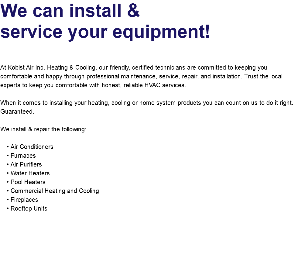 We can install &  service your equipment!   At Kobist Air Inc. Heating & Cooling, our friendly, certified technicians are committed to keeping you comfortable and happy through professional maintenance, service, repair, and installation. Trust the local experts to keep you comfortable with honest, reliable HVAC services. When it comes to installing your heating, cooling or home system products you can count on us to do it right. Guaranteed. We install & repair the following: Air Conditioners Furnaces Air Purifiers Water Heaters Pool Heaters Commercial Heating and Cooling Fireplaces Rooftop Units   